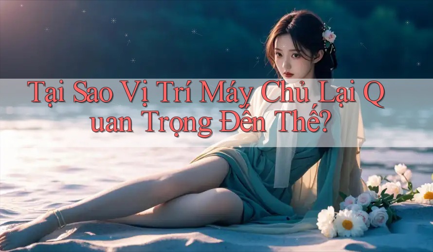 Tại Sao Vị Trí Máy Chủ Lại Quan Trọng Đến Thế? Tại Sao Vị Trí Máy Chủ Lại Quan Trọng Đến Thế?