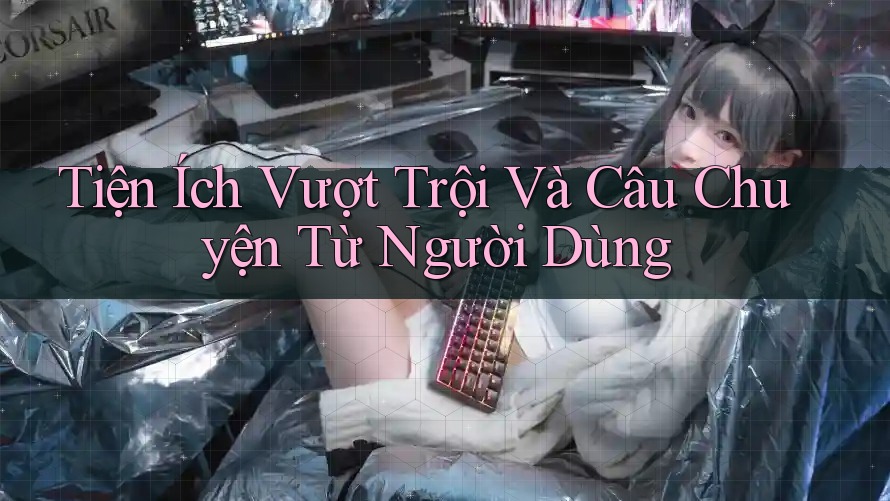 Tiện Ích Vượt Trội Và Câu Chuyện Từ Người Dùng