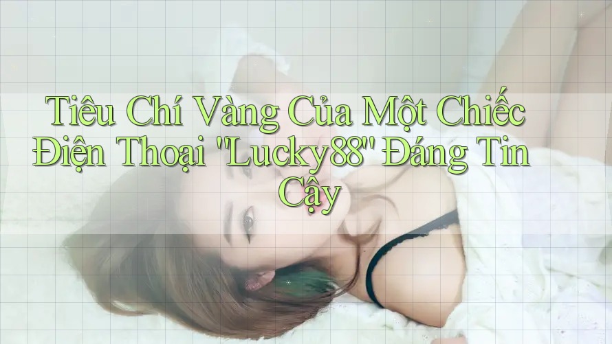 Tiêu Chí Vàng Của Một Chiếc Điện Thoại “Lucky88” Đáng Tin Cậy