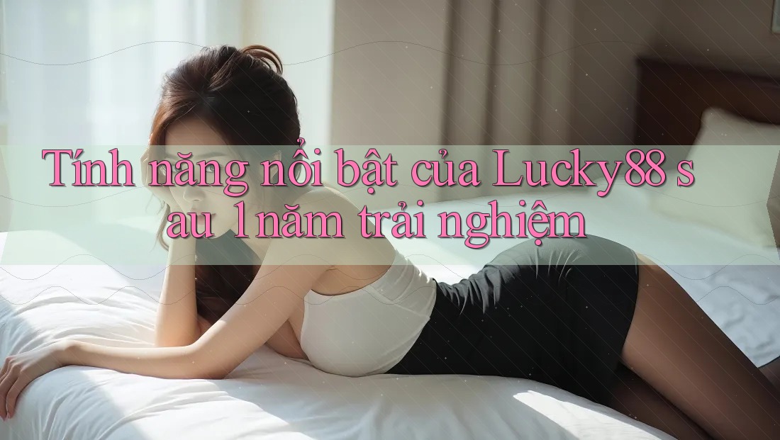 Tính năng nổi bật của Lucky88 sau 1 năm trải nghiệm