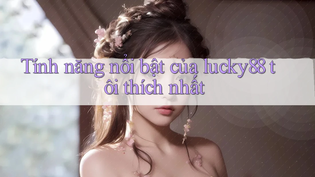 Tính năng nổi bật của lucky88 tôi thích nhất Tính năng nổi bật của lucky88 tôi thích nhất