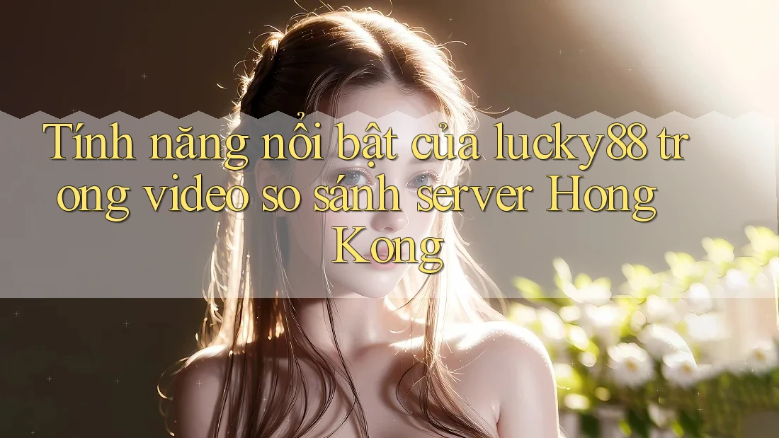Tính năng nổi bật của lucky88 trong video so sánh server Hong Kong