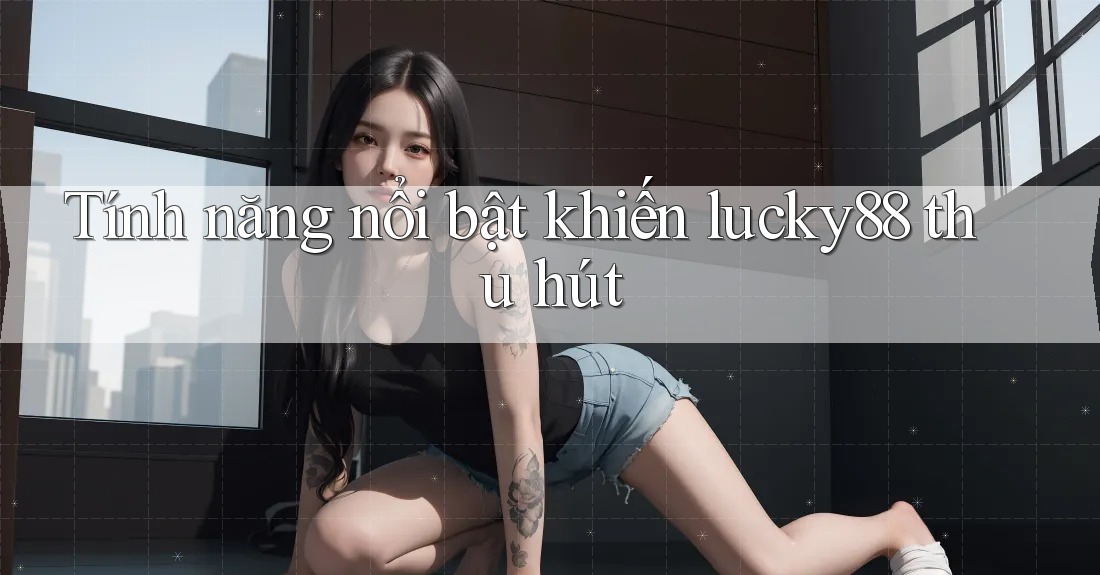 Tính năng nổi bật khiến lucky88 thu hút Tính năng nổi bật khiến lucky88 thu hút