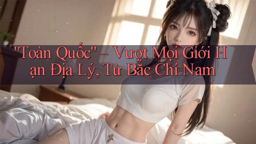 “Toàn Quốc” – Vượt Mọi Giới Hạn Địa Lý, Từ Bắc Chí Nam “Toàn Quốc” – Vượt Mọi Giới Hạn Địa Lý, Từ Bắc Chí Nam