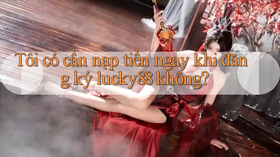 Tôi có cần nạp tiền ngay khi đăng ký lucky88 không?