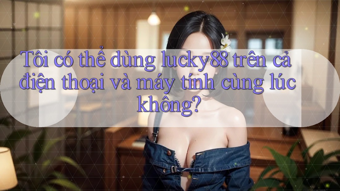 Tôi có thể dùng lucky88 trên cả điện thoại và máy tính cùng lúc không?