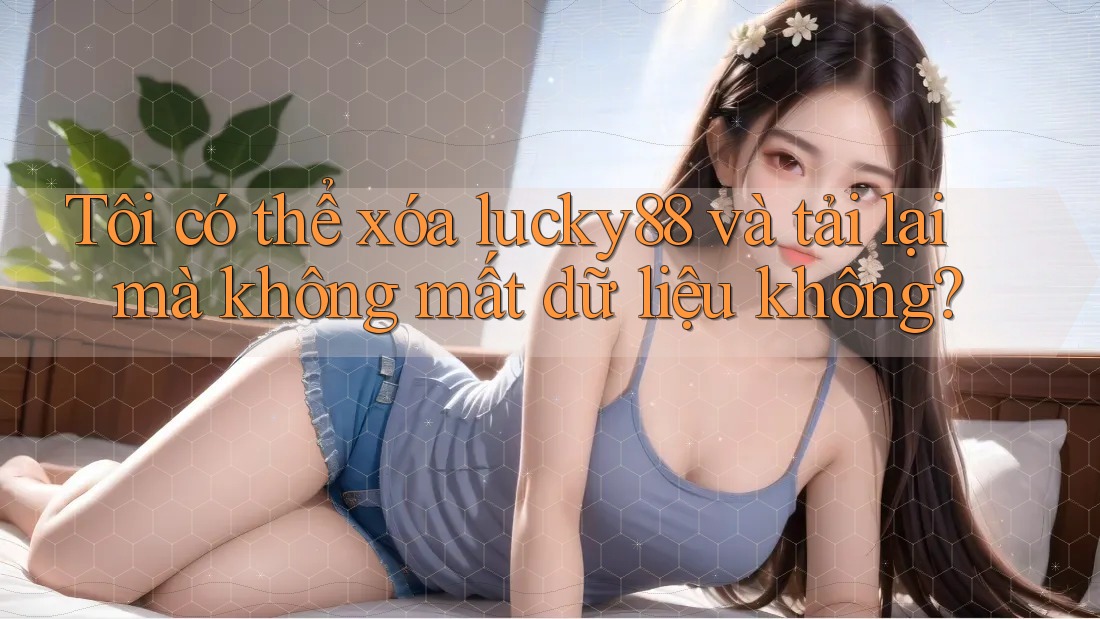 Tôi có thể xóa lucky88 và tải lại mà không mất dữ liệu không?