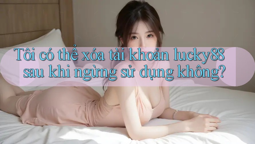 Tôi có thể xóa tài khoản lucky88 sau khi ngừng sử dụng không?