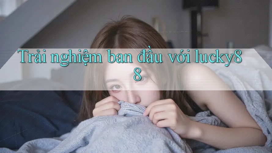 Trải nghiệm ban đầu với lucky88 Trải nghiệm ban đầu với lucky88