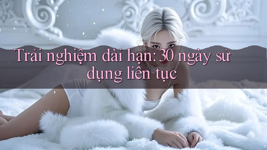 Trải nghiệm dài hạn: 30 ngày sử dụng liên tục Trải nghiệm dài hạn: 30 ngày sử dụng liên tục