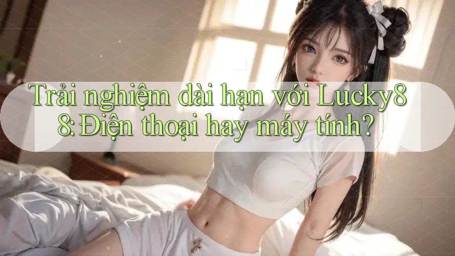 Trải nghiệm dài hạn với Lucky88: Điện thoại hay máy tính?