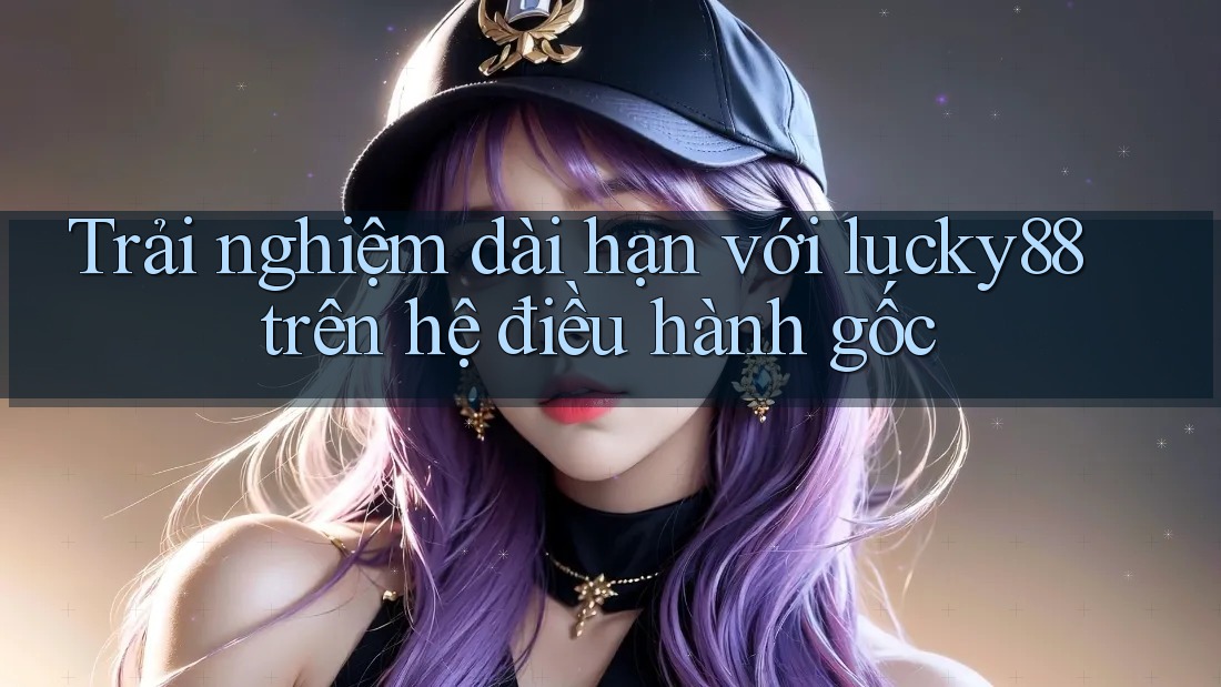 Trải nghiệm dài hạn với lucky88 trên hệ điều hành gốc Trải nghiệm dài hạn với lucky88 trên hệ điều hành gốc