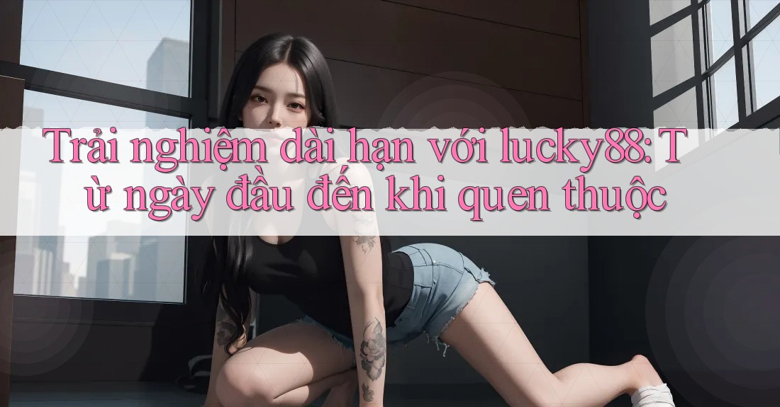 Trải nghiệm dài hạn với lucky88: Từ ngày đầu đến khi quen thuộc Trải nghiệm dài hạn với lucky88: Từ ngày đầu đến khi quen thuộc