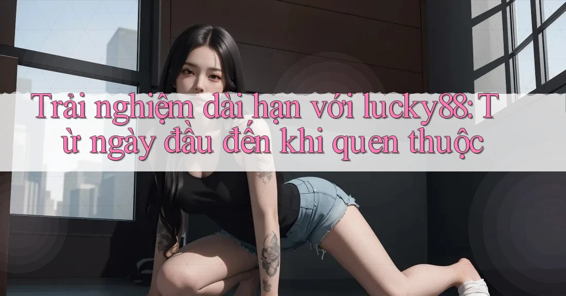 Trải nghiệm dài hạn với lucky88: Từ ngày đầu đến khi quen thuộc