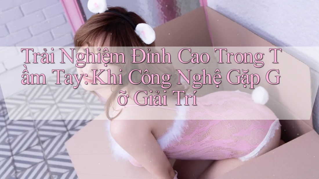 Trải Nghiệm Đỉnh Cao Trong Tầm Tay: Khi Công Nghệ Gặp Gỡ Giải Trí Trải Nghiệm Đỉnh Cao Trong Tầm Tay: Khi Công Nghệ Gặp Gỡ Giải Trí