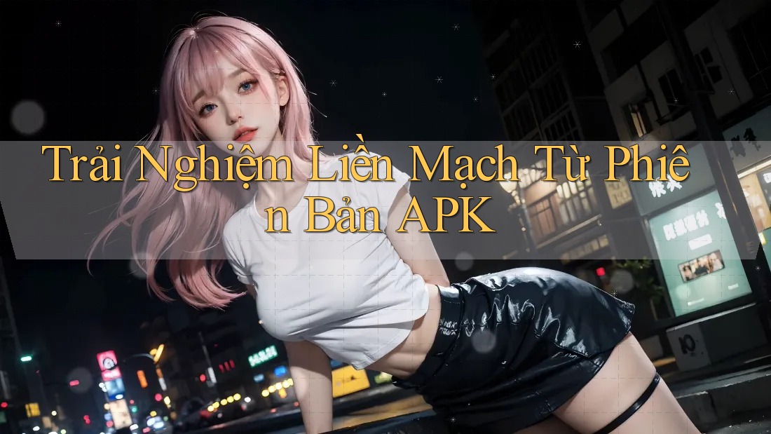 Trải Nghiệm Liền Mạch Từ Phiên Bản APK Trải Nghiệm Liền Mạch Từ Phiên Bản APK
