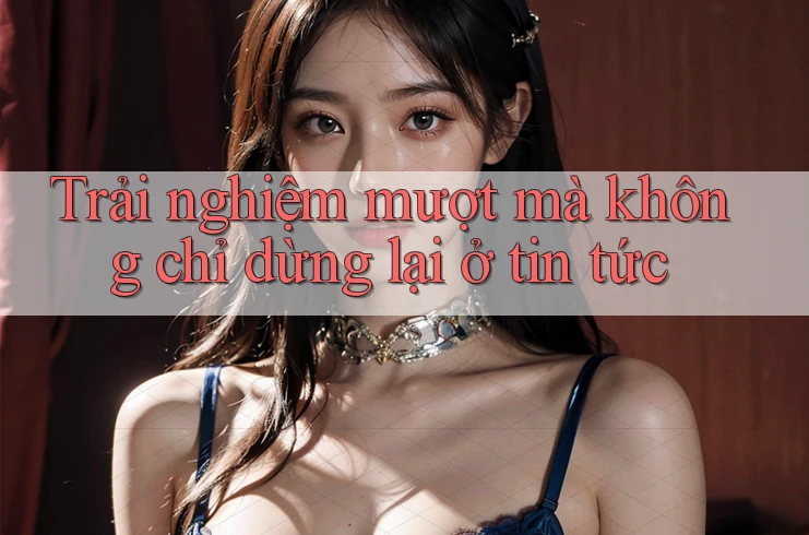 Trải nghiệm mượt mà không chỉ dừng lại ở tin tức
