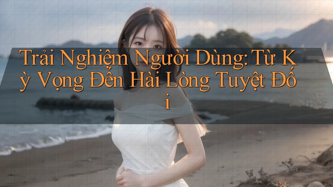 Trải Nghiệm Người Dùng: Từ Kỳ Vọng Đến Hài Lòng Tuyệt Đối
