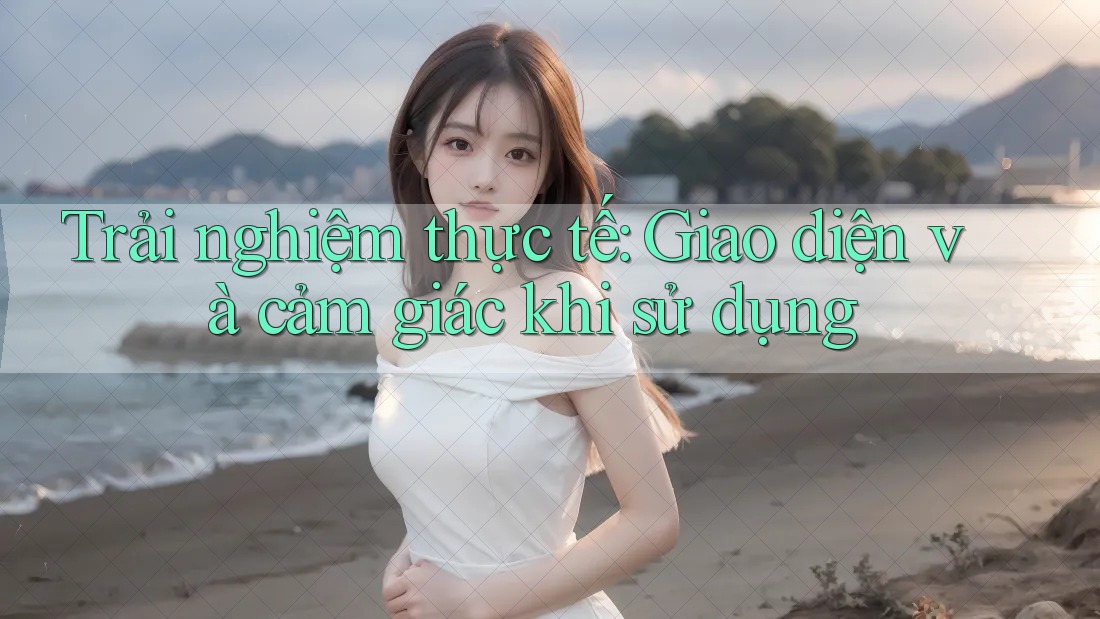 Trải nghiệm thực tế: Giao diện và cảm giác khi sử dụng Trải nghiệm thực tế: Giao diện và cảm giác khi sử dụng