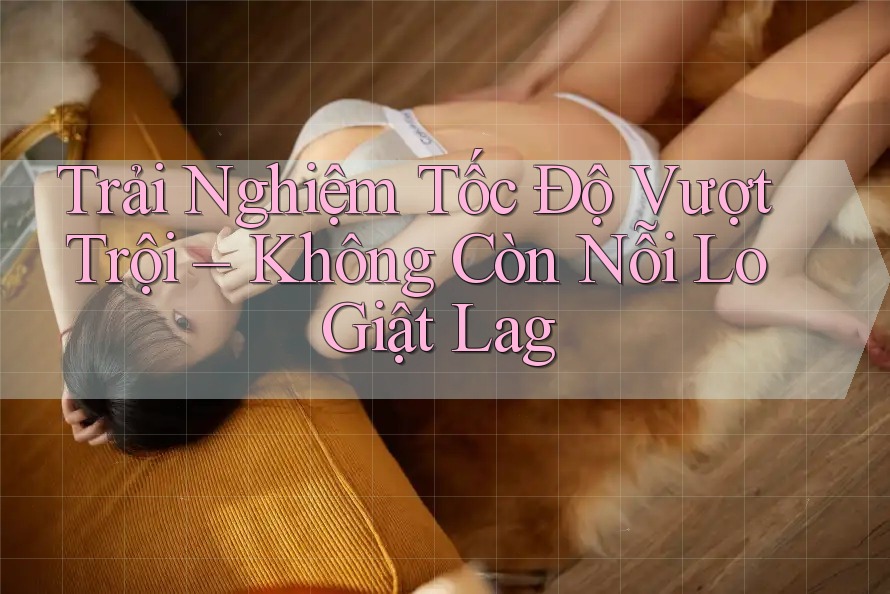 Trải Nghiệm Tốc Độ Vượt Trội – Không Còn Nỗi Lo Giật Lag