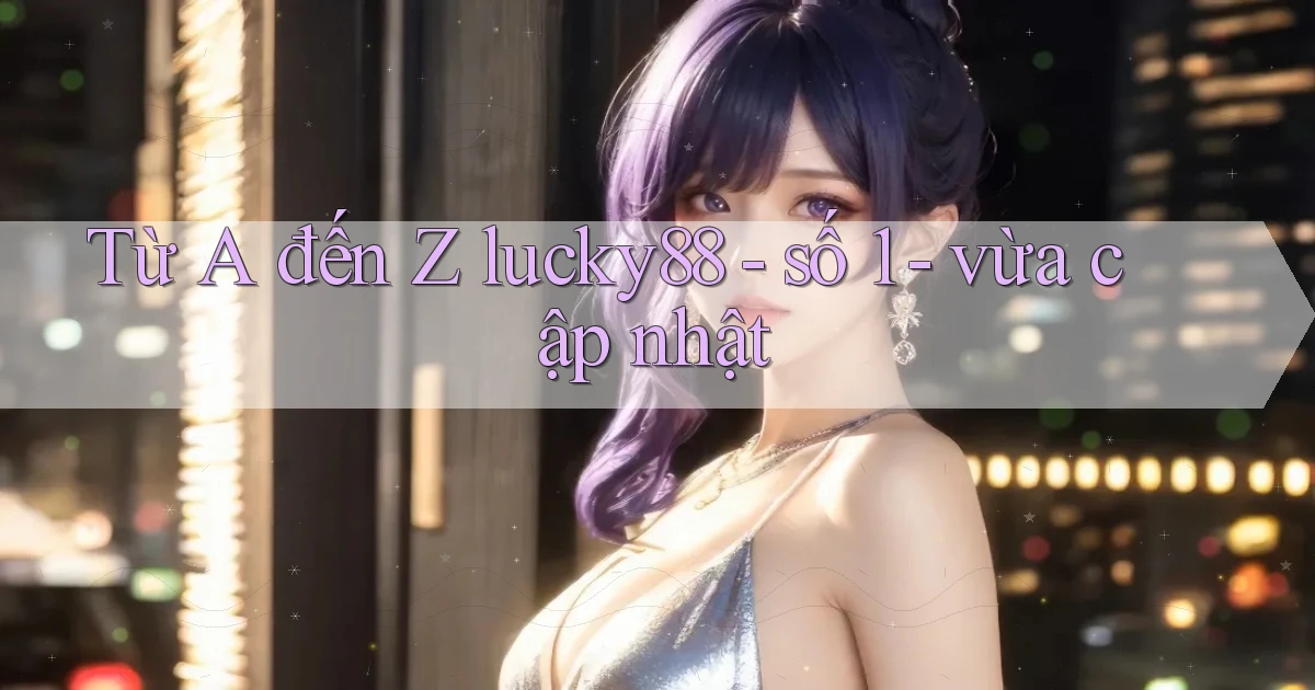 Từ A đến Z lucky88   số 1   vừa cập nhật