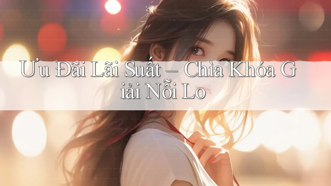 Ưu Đãi Lãi Suất – Chìa Khóa Giải Nỗi Lo Ưu Đãi Lãi Suất – Chìa Khóa Giải Nỗi Lo