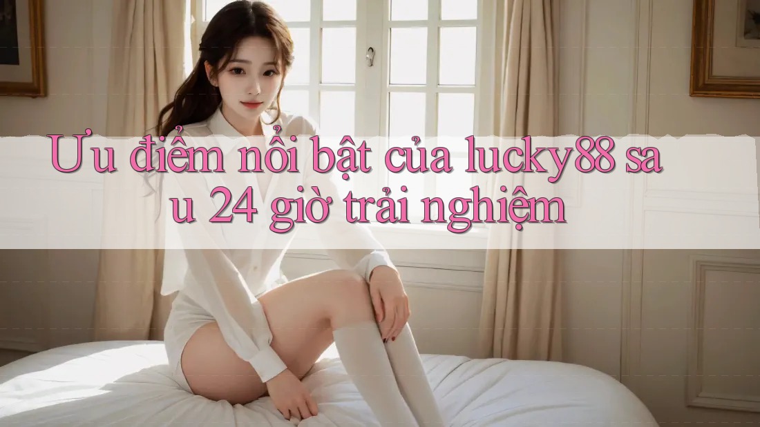 Ưu điểm nổi bật của lucky88 sau 24 giờ trải nghiệm