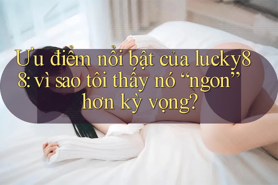 Ưu điểm nổi bật của lucky88: vì sao tôi thấy nó “ngon” hơn kỳ vọng?