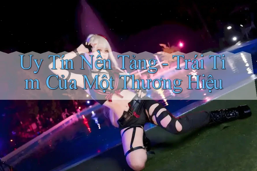 Uy Tín Nền Tảng - Trái Tim Của Một Thương Hiệu Uy Tín Nền Tảng - Trái Tim Của Một Thương Hiệu