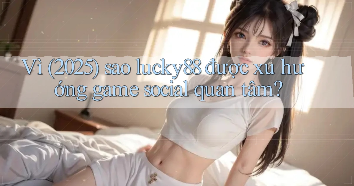Vì (2025) sao lucky88 được xu hướng game social quan tâm