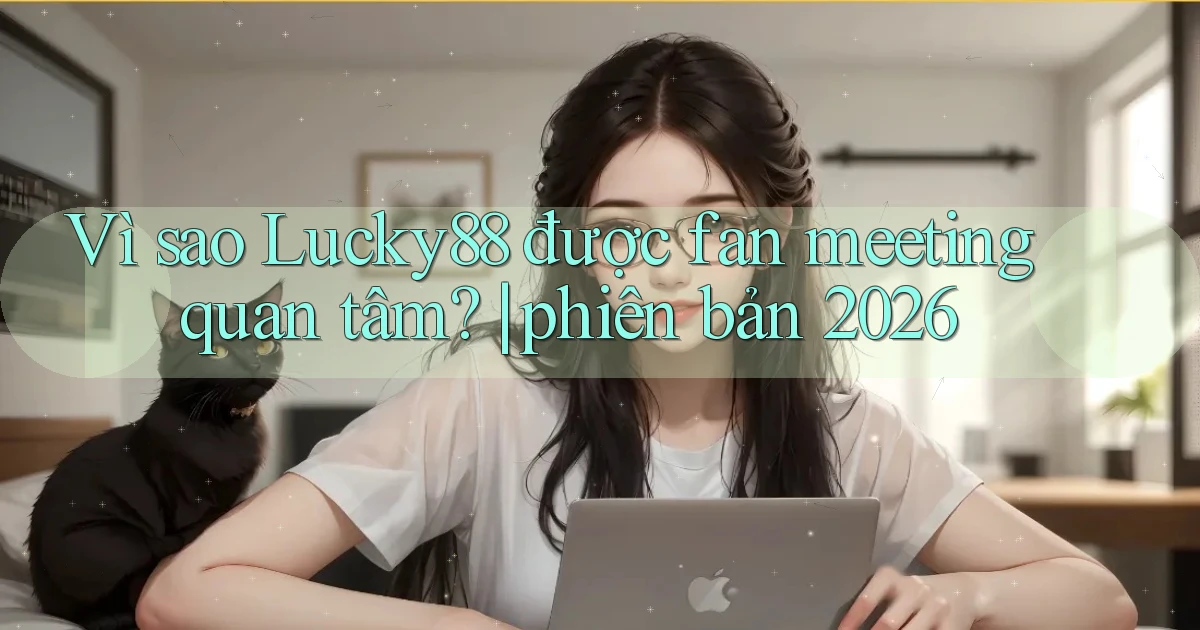 Vì sao Lucky88 được fan meeting quan tâm phiên bản 2026