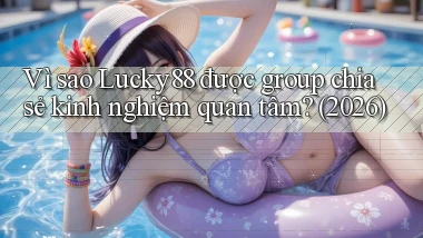 Vì sao Lucky88 được group chia sẻ kinh nghiệm quan tâm (2026)