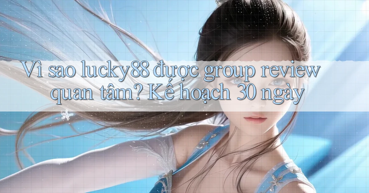 Vì sao lucky88 được group review quan tâm, kế hoạch 30 ngày
