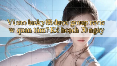 Vì sao lucky88 được group review quan tâm, kế hoạch 30 ngày