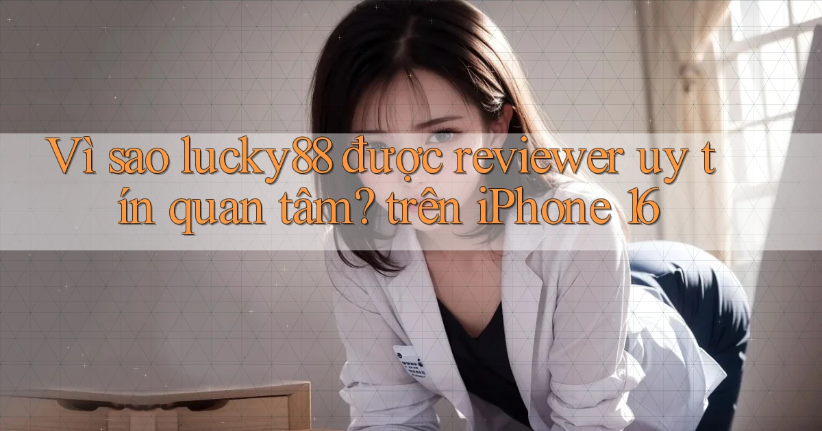 Vì sao lucky88 được reviewer uy tín quan tâm trên iPhone 16